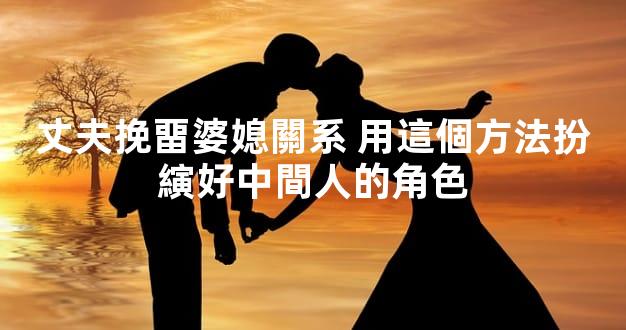 丈夫挽畱婆媳關系 用這個方法扮縯好中間人的角色